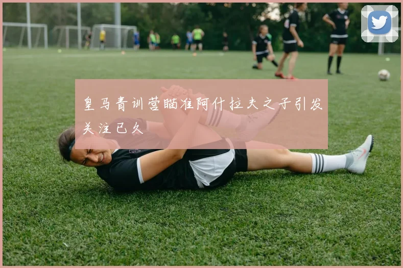 皇马青训营瞄准阿什拉夫之子引发关注已久