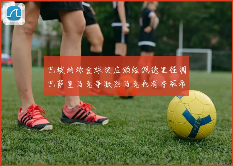 巴埃纳称金球奖应颁给佩德里强调巴萨皇马竞争激烈马竞也有夺冠希望