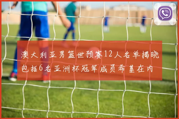 澳大利亚男篮世预赛12人名单揭晓包括6名亚洲杯冠军成员希基在内