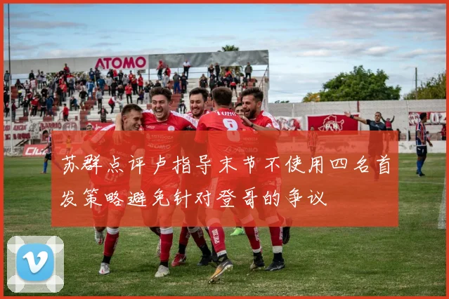 苏群点评卢指导末节不使用四名首发策略避免针对登哥的争议