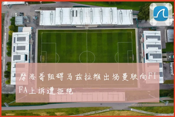 摩洛哥阻碍马兹拉维出场曼联向FIFA上诉遭拒绝