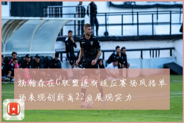 杨瀚森在G联盟逐渐适应赛场风格单场表现创新高22分展现实力