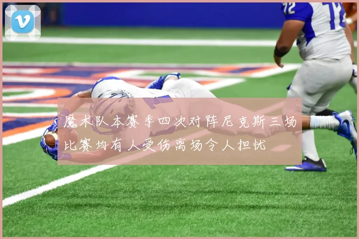 魔术队本赛季四次对阵尼克斯三场比赛均有人受伤离场令人担忧