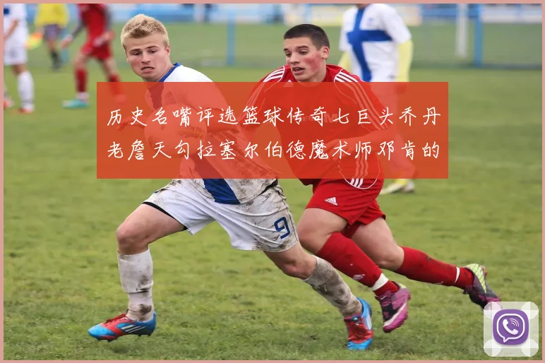 历史名嘴评选篮球传奇七巨头乔丹老詹天勾拉塞尔伯德魔术师邓肯的巅峰之路