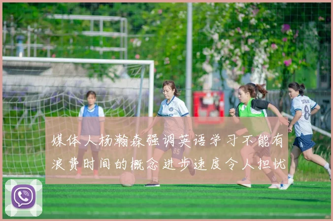 媒体人杨瀚森强调英语学习不能有浪费时间的概念进步速度令人担忧