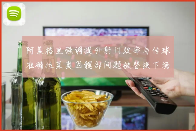 阿莱格里强调提升射门效率与传球准确性莱奥因髋部问题被替换下场