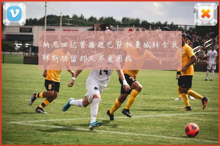 纳尼回忆曾接近巴萨和曼城转会莫耶斯劝留却又不重用我