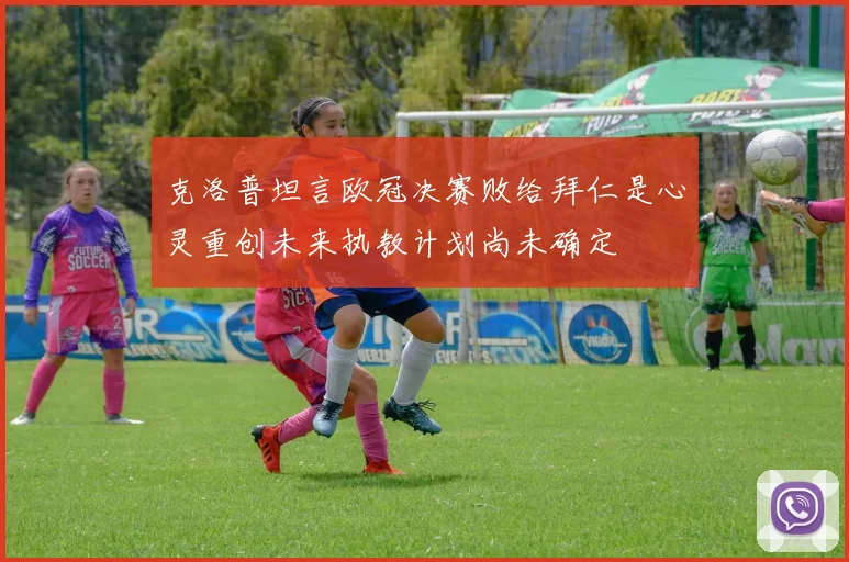 克洛普坦言欧冠决赛败给拜仁是心灵重创未来执教计划尚未确定
