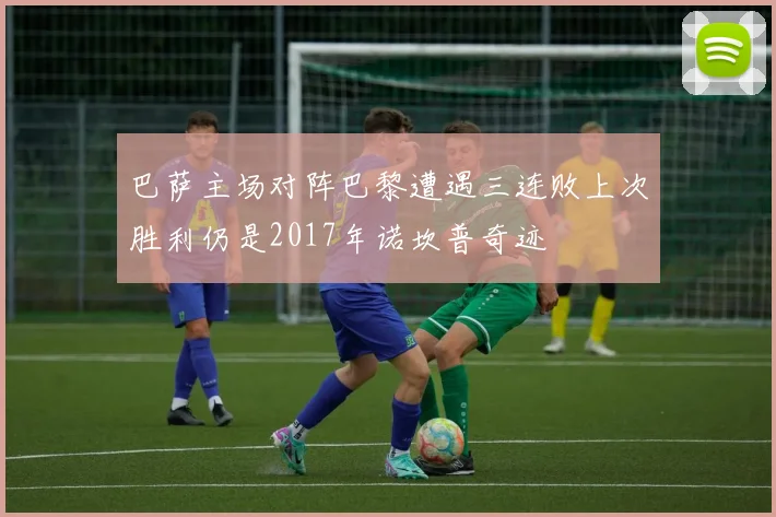 巴萨主场对阵巴黎遭遇三连败上次胜利仍是2017年诺坎普奇迹