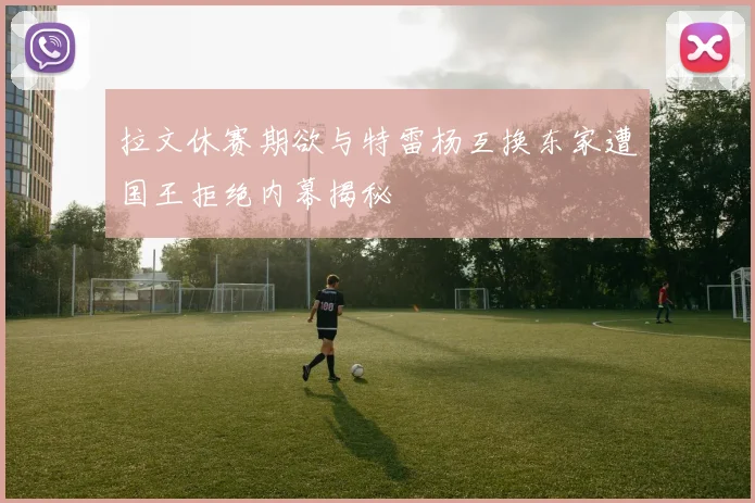 拉文休赛期欲与特雷杨互换东家遭国王拒绝内幕揭秘