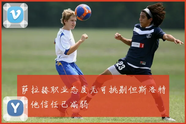 萨拉赫职业态度无可挑剔但斯洛特对他信任已减弱