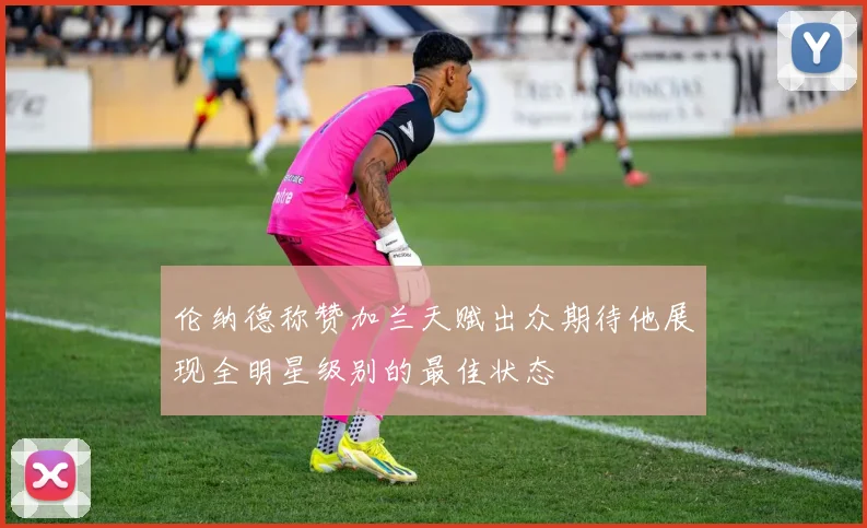 伦纳德称赞加兰天赋出众期待他展现全明星级别的最佳状态
