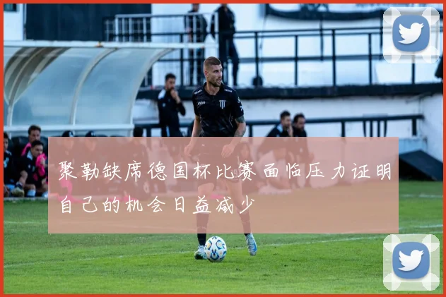 聚勒缺席德国杯比赛面临压力证明自己的机会日益减少