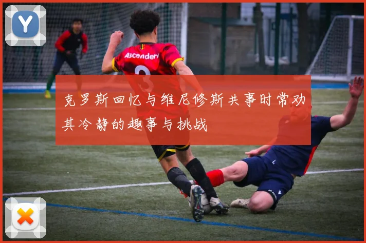 克罗斯回忆与维尼修斯共事时常劝其冷静的趣事与挑战