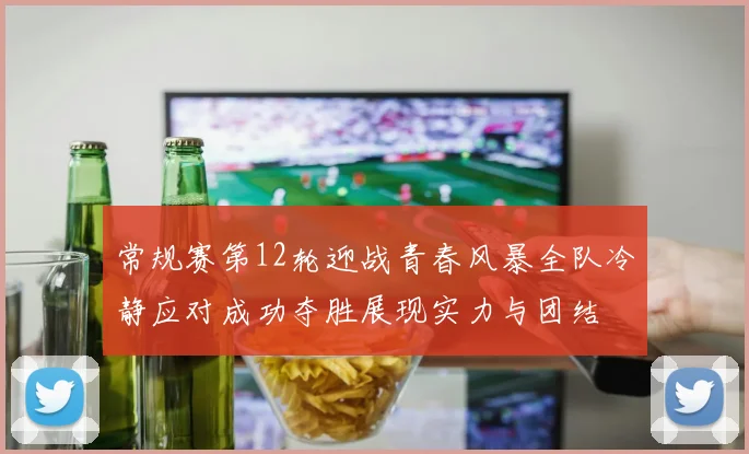常规赛第12轮迎战青春风暴全队冷静应对成功夺胜展现实力与团结