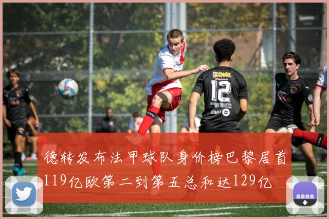 德转发布法甲球队身价榜巴黎居首119亿欧第二到第五总和达129亿