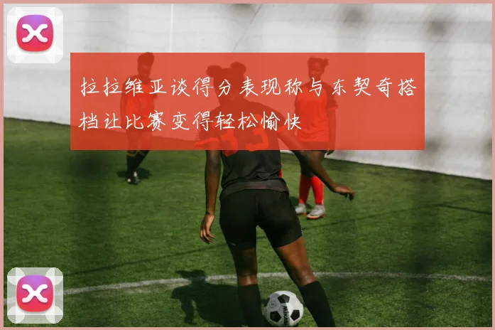 拉拉维亚谈得分表现称与东契奇搭档让比赛变得轻松愉快