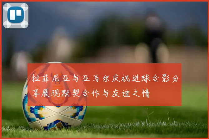 拉菲尼亚与亚马尔庆祝进球合影分享展现默契合作与友谊之情