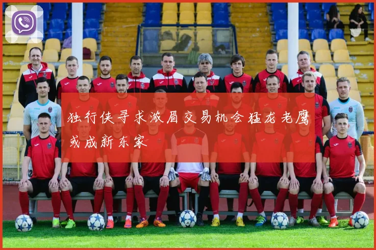 独行侠寻求浓眉交易机会猛龙老鹰或成新东家