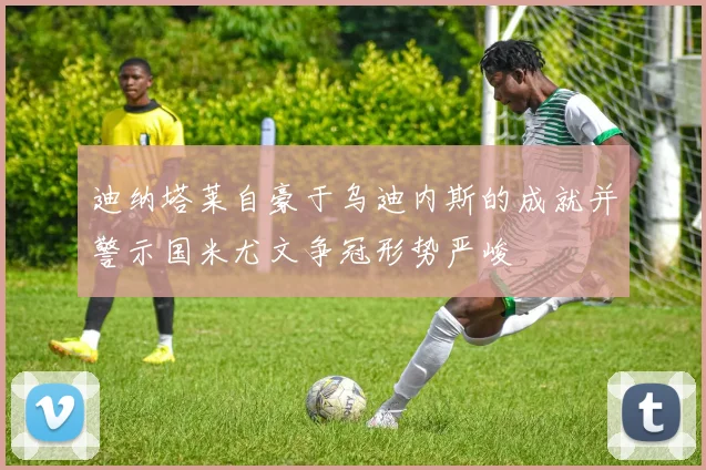 迪纳塔莱自豪于乌迪内斯的成就并警示国米尤文争冠形势严峻