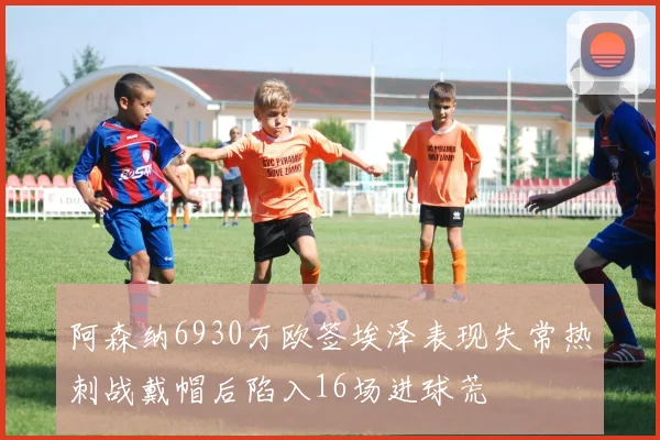 阿森纳6930万欧签埃泽表现失常热刺战戴帽后陷入16场进球荒