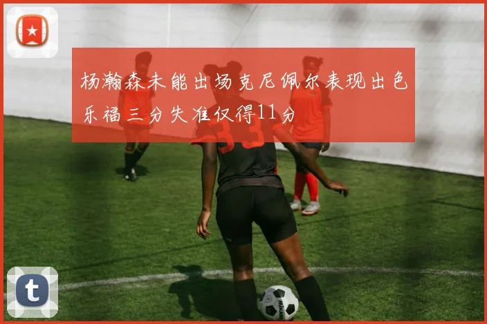 杨瀚森未能出场克尼佩尔表现出色乐福三分失准仅得11分