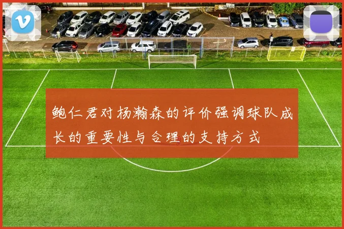 鲍仁君对杨瀚森的评价强调球队成长的重要性与合理的支持方式