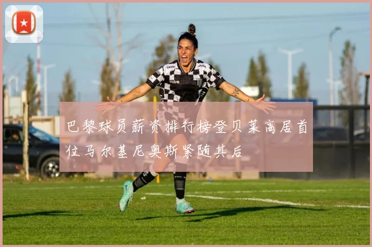 巴黎球员薪资排行榜登贝莱高居首位马尔基尼奥斯紧随其后
