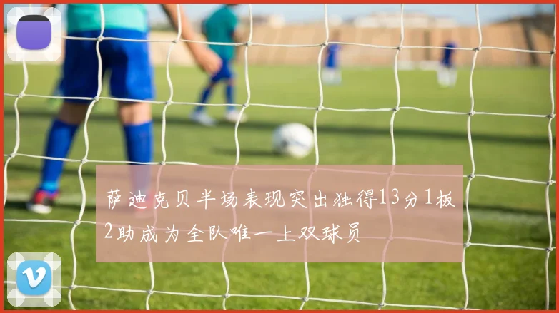 萨迪克贝半场表现突出独得13分1板2助成为全队唯一上双球员