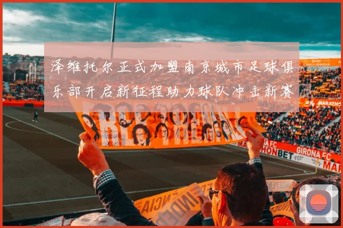 泽维托尔正式加盟南京城市足球俱乐部开启新征程助力球队冲击新赛季