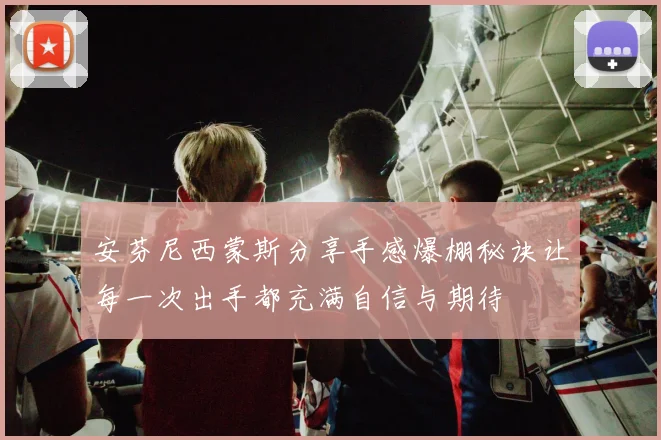 安芬尼西蒙斯分享手感爆棚秘诀让每一次出手都充满自信与期待