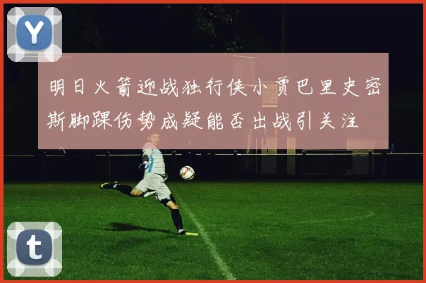 明日火箭迎战独行侠小贾巴里史密斯脚踝伤势成疑能否出战引关注