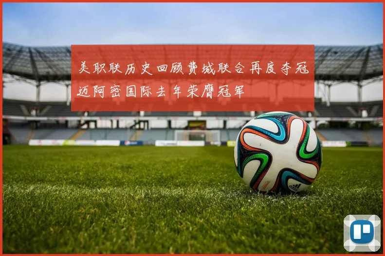 美职联历史回顾费城联合再度夺冠迈阿密国际去年荣膺冠军