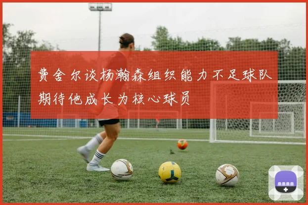 费舍尔谈杨瀚森组织能力不足球队期待他成长为核心球员