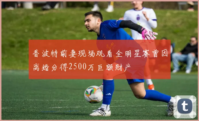 香波特前妻现场观看全明星赛曾因离婚分得2500万巨额财产
