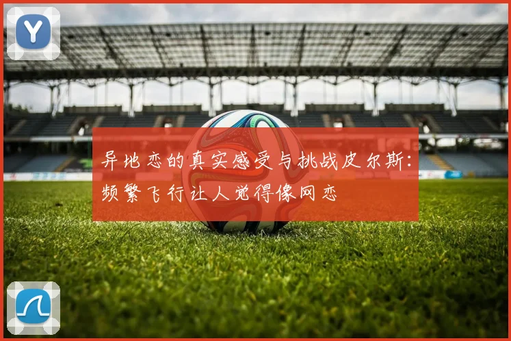 异地恋的真实感受与挑战皮尔斯：频繁飞行让人觉得像网恋