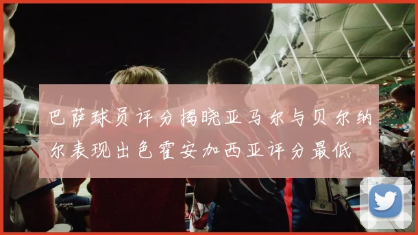 巴萨球员评分揭晓亚马尔与贝尔纳尔表现出色霍安加西亚评分最低