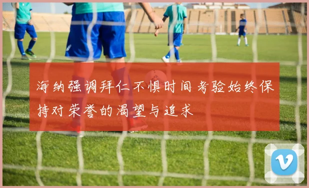 海纳强调拜仁不惧时间考验始终保持对荣誉的渴望与追求