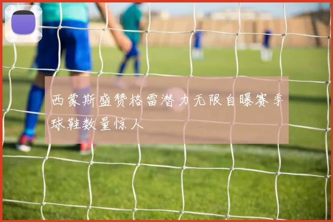 西蒙斯盛赞格雷潜力无限自曝赛季球鞋数量惊人