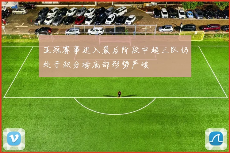 亚冠赛事进入最后阶段中超三队仍处于积分榜底部形势严峻