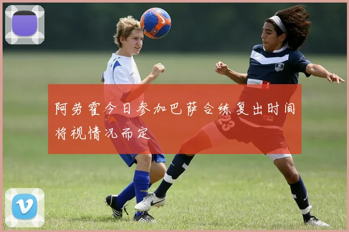 阿劳霍今日参加巴萨合练复出时间将视情况而定