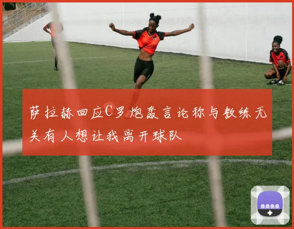 萨拉赫回应C罗炮轰言论称与教练无关有人想让我离开球队